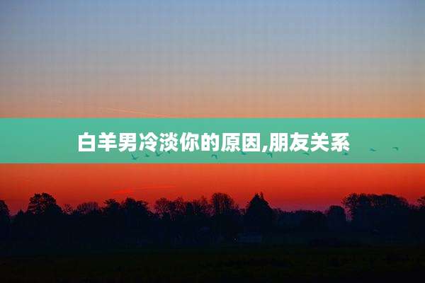 白羊男冷淡你的原因,朋友关系