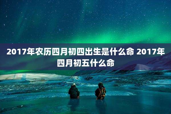 2017年农历四月初四出生是什么命 2017年四月初五什么命