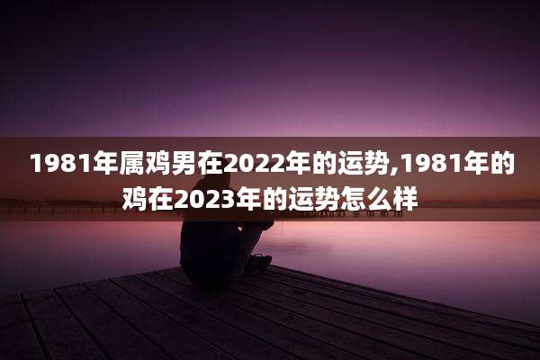 1981年属鸡男在2022年的运势,1981年的鸡在2023年的运势怎么样