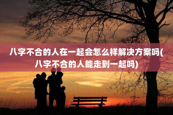 八字不合的人在一起会怎么样解决方案吗(八字不合的人能走到一起吗)