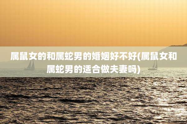 属鼠女的和属蛇男的婚姻好不好(属鼠女和属蛇男的适合做夫妻吗)