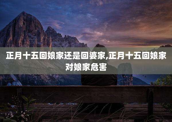 正月十五回娘家还是回婆家,正月十五回娘家对娘家危害
