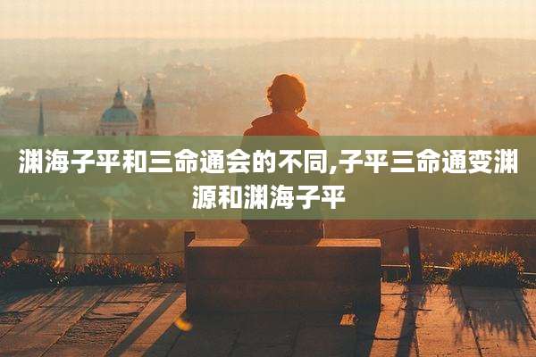 渊海子平和三命通会的不同,子平三命通变渊源和渊海子平