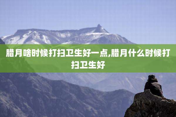 腊月啥时候打扫卫生好一点,腊月什么时候打扫卫生好