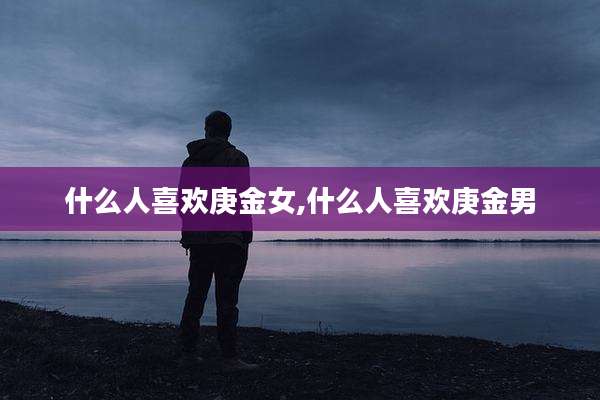 什么人喜欢庚金女,什么人喜欢庚金男