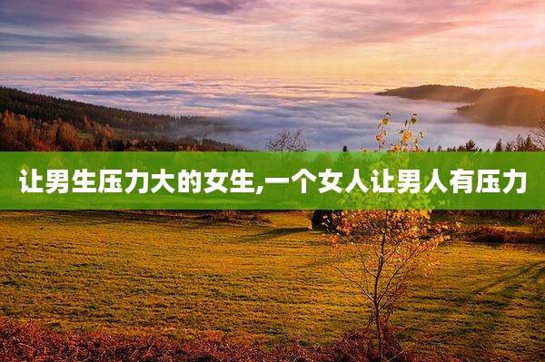 让男生压力大的女生,一个女人让男人有压力