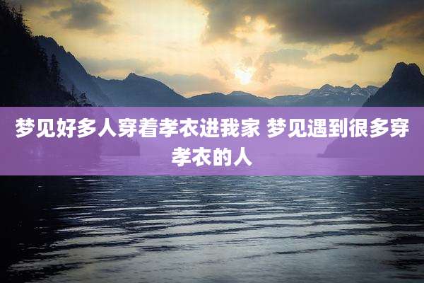 梦见好多人穿着孝衣进我家 梦见遇到很多穿孝衣的人
