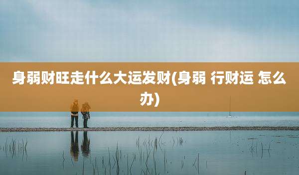 身弱财旺走什么大运发财(身弱 行财运 怎么办)