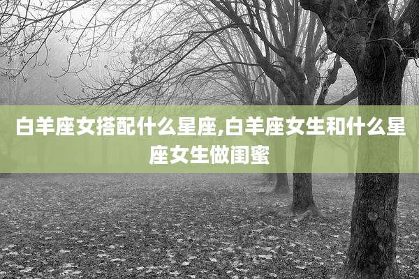 白羊座女搭配什么星座,白羊座女生和什么星座女生做闺蜜