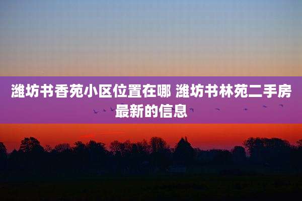 潍坊书香苑小区位置在哪 潍坊书林苑二手房最新的信息