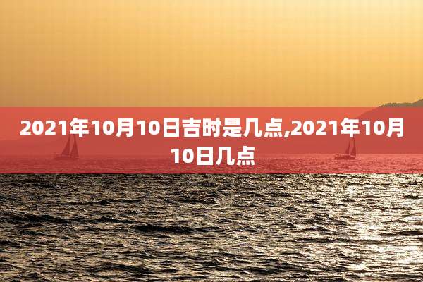 2021年10月10日吉时是几点,2021年10月10日几点