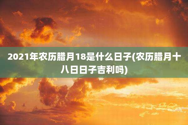 2021年农历腊月18是什么日子(农历腊月十八日日子吉利吗)