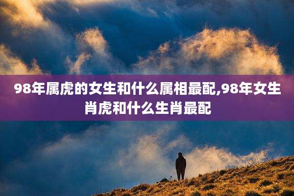 98年属虎的女生和什么属相最配,98年女生肖虎和什么生肖最配