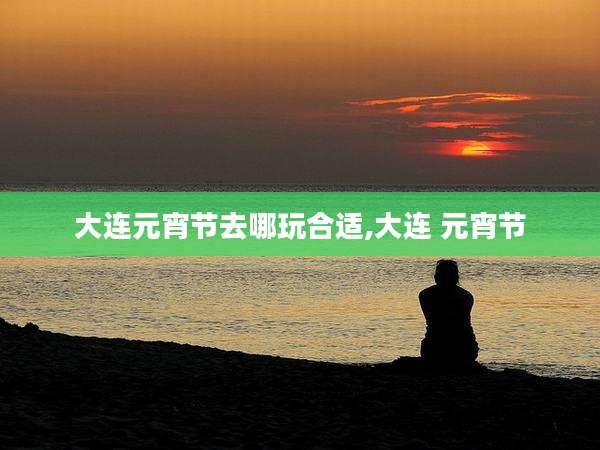 大连元宵节去哪玩合适,大连 元宵节
