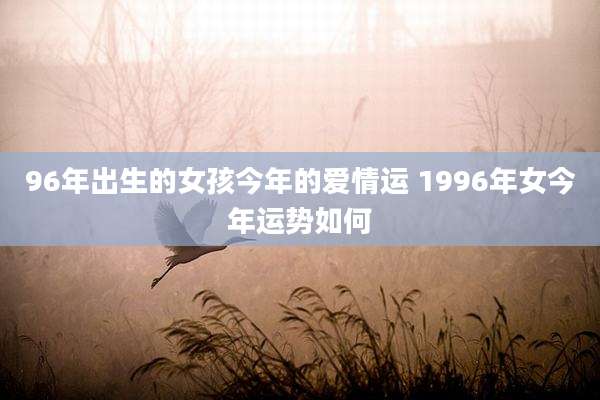 96年出生的女孩今年的爱情运 1996年女今年运势如何
