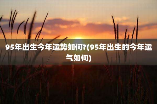 95年出生今年运势如何?(95年出生的今年运气如何)