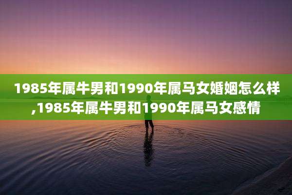 1985年属牛男和1990年属马女婚姻怎么样,1985年属牛男和1990年属马女感情