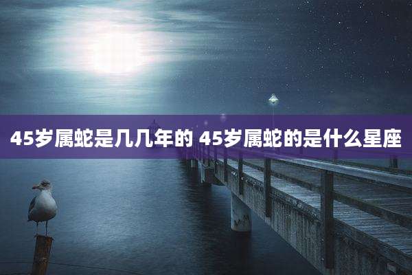 45岁属蛇是几几年的 45岁属蛇的是什么星座