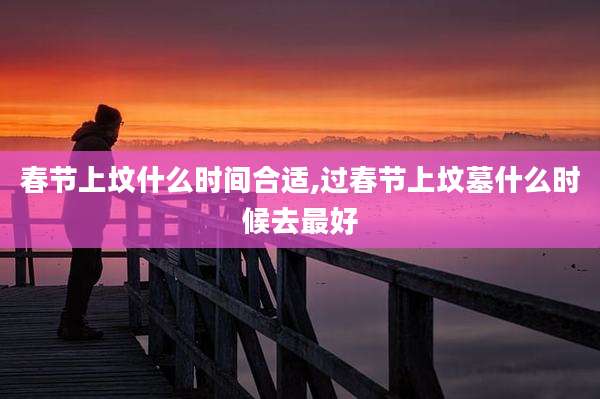 春节上坟什么时间合适,过春节上坟墓什么时候去最好