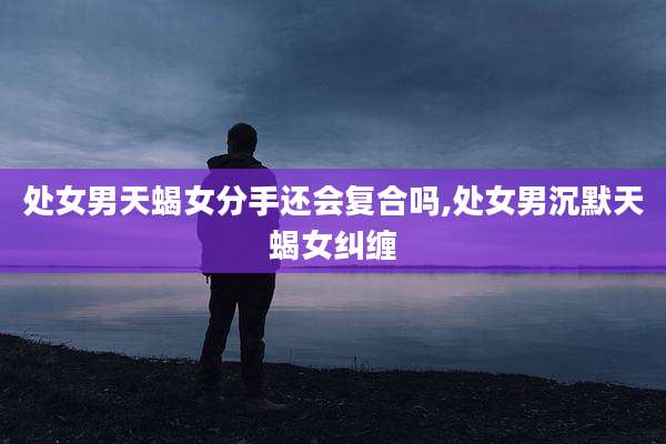 处女男天蝎女分手还会复合吗,处女男沉默天蝎女纠缠
