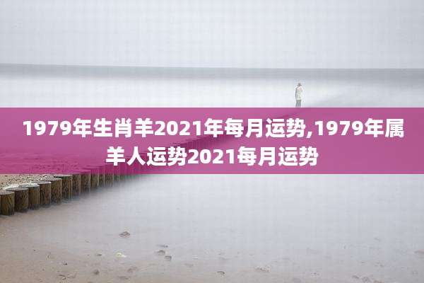 1979年生肖羊2021年每月运势,1979年属羊人运势2021每月运势