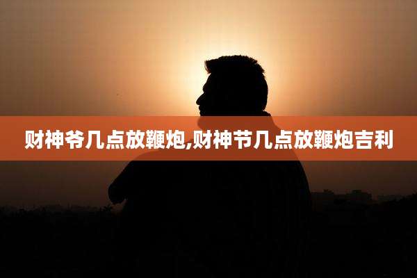 财神爷几点放鞭炮,财神节几点放鞭炮吉利