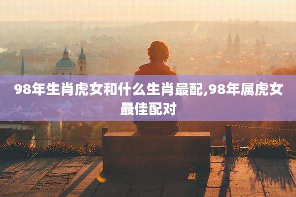 98年生肖虎女和什么生肖最配,98年属虎女最佳配对