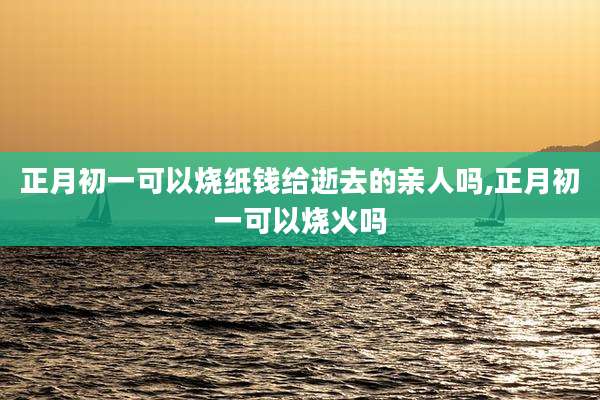 正月初一可以烧纸钱给逝去的亲人吗,正月初一可以烧火吗