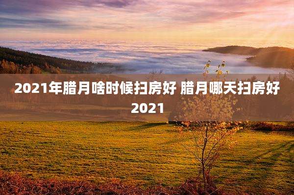 2021年腊月啥时候扫房好 腊月哪天扫房好2021