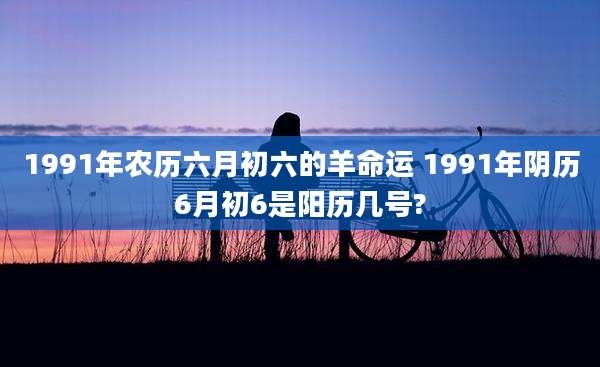 1991年农历六月初六的羊命运 1991年阴历6月初6是阳历几号?