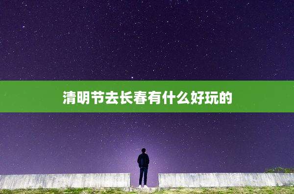 清明节去长春有什么好玩的