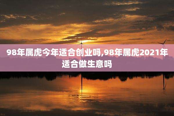 98年属虎今年适合创业吗,98年属虎2021年适合做生意吗