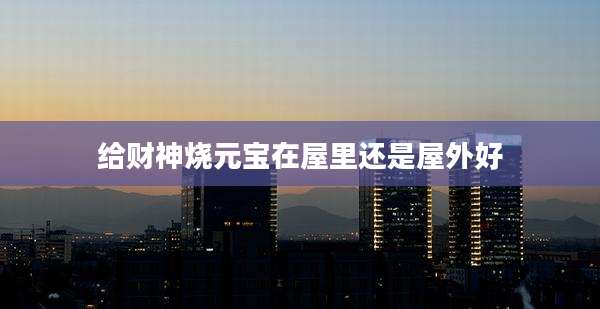 给财神烧元宝在屋里还是屋外好