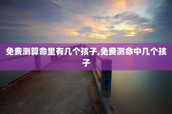 免费测算命里有几个孩子,免费测命中几个孩子