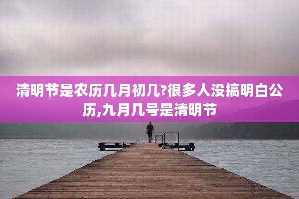 清明节是农历几月初几?很多人没搞明白公历,九月几号是清明节