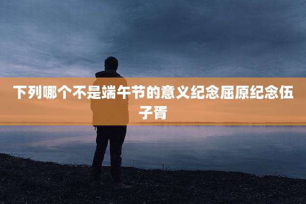 下列哪个不是端午节的意义纪念屈原纪念伍子胥