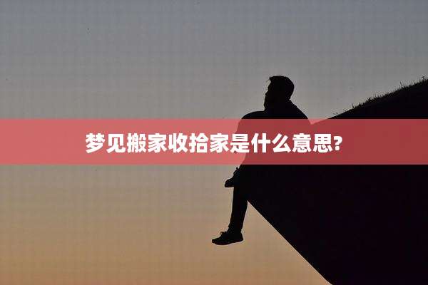 梦见搬家收拾家是什么意思?