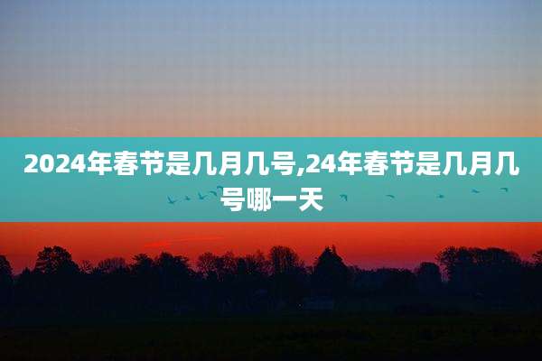 2024年春节是几月几号,24年春节是几月几号哪一天