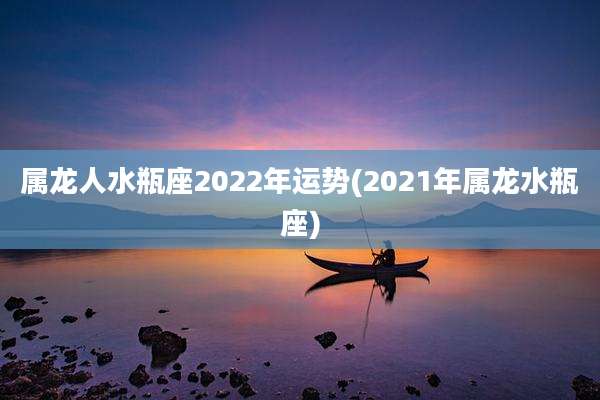 属龙人水瓶座2022年运势(2021年属龙水瓶座)