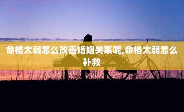 命格太弱怎么改善婚姻关系呢,命格太弱怎么补救