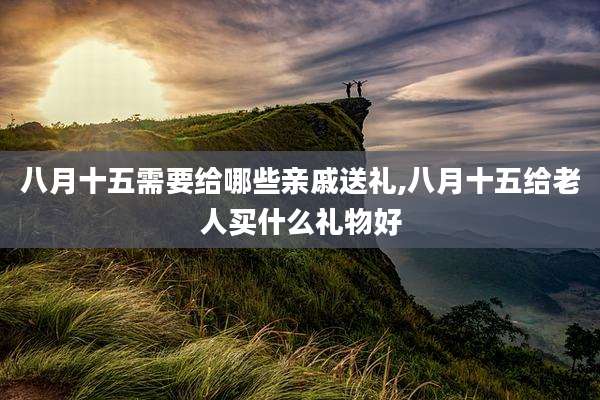 八月十五需要给哪些亲戚送礼,八月十五给老人买什么礼物好
