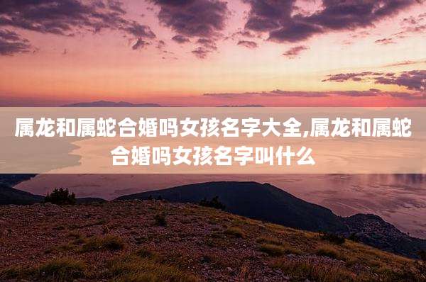 属龙和属蛇合婚吗女孩名字大全,属龙和属蛇合婚吗女孩名字叫什么