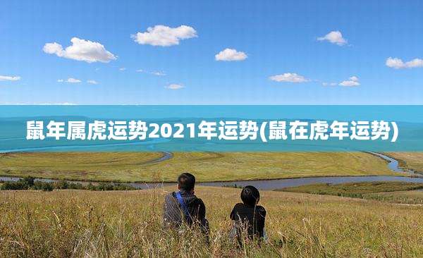 鼠年属虎运势2021年运势(鼠在虎年运势)