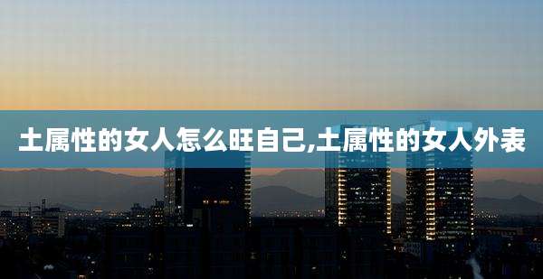 土属性的女人怎么旺自己,土属性的女人外表