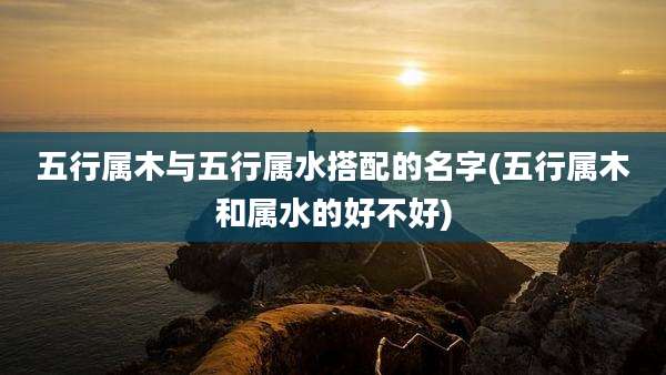 五行属木与五行属水搭配的名字(五行属木和属水的好不好)