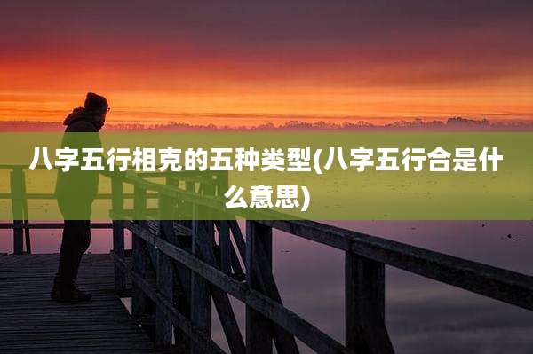 八字五行相克的五种类型(八字五行合是什么意思)