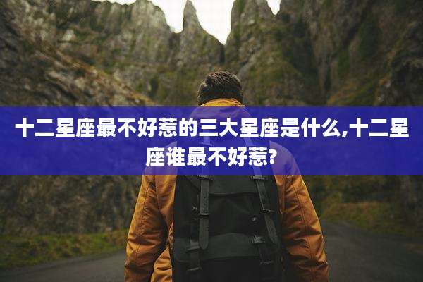 十二星座最不好惹的三大星座是什么,十二星座谁最不好惹?