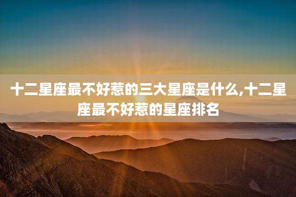 十二星座最不好惹的三大星座是什么,十二星座最不好惹的星座排名