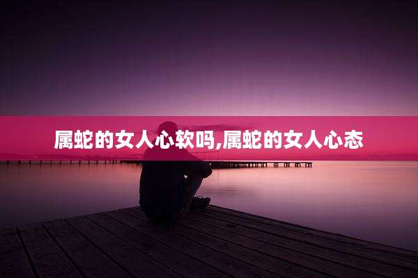 属蛇的女人心软吗,属蛇的女人心态