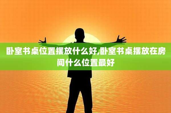 卧室书桌位置摆放什么好,卧室书桌摆放在房间什么位置最好